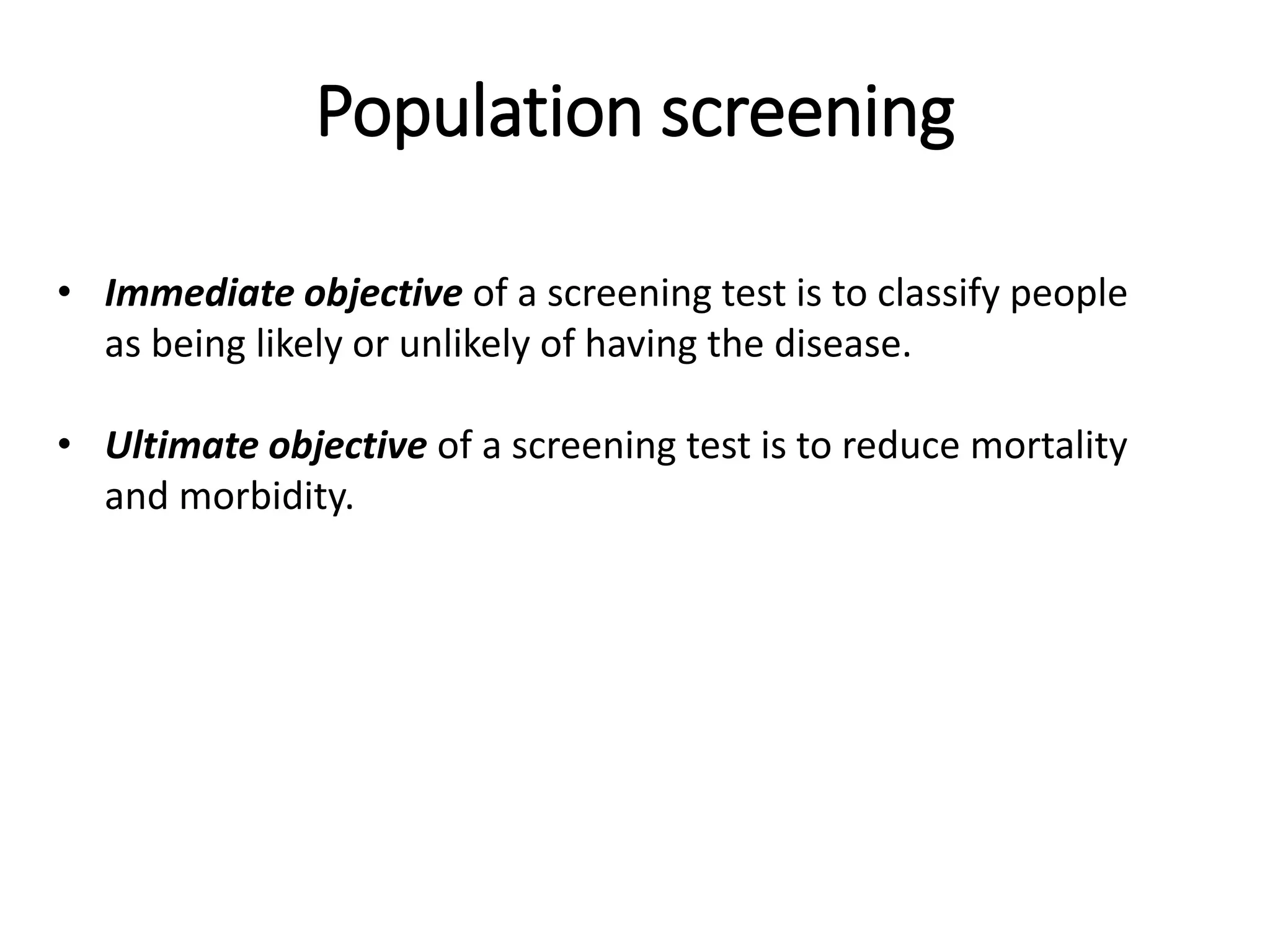Population screening
• Immediate objective of a screening test is to classify people
as being likely or unlikely of having the disease.
• Ultimate objective of a screening test is to reduce mortality
and morbidity.
 