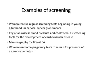 Examples of screening
• Women receive regular screening tests beginning in young
adulthood for cervical cancer (Pap smear)
• Physicians assess blood pressure and cholesterol as screening
tools for the development of cardiovascular disease
• Mammography for Breast CA
• Women use home pregnancy tests to screen for presence of
an embryo or fetus
 