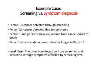 Example Case:
Screening vs. symptom diagnosis
• Person 1’s cancer detected through screening
• Person 2’s cancer detected due to symptoms
• Person 1 and person 2 have equal time from cancer onset to
death
• Time from cancer detection to death is longer in Person 1
• Lead time: The time from detection from screening and
detection through symptoms afforded by screening test.
 