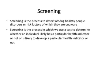 Screening
• Screening is the process to detect among healthy people
disorders or risk factors of which they are unaware
• Screening is the process in which we use a test to determine
whether an individual likely has a particular health indicator
or not or is likely to develop a particular health indicator or
not
 