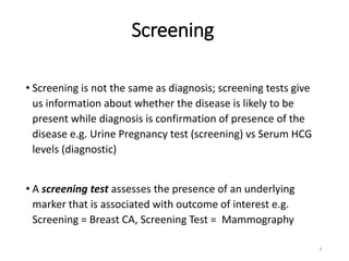 Screening
• Screening is not the same as diagnosis; screening tests give
us information about whether the disease is likely to be
present while diagnosis is confirmation of presence of the
disease e.g. Urine Pregnancy test (screening) vs Serum HCG
levels (diagnostic)
• A screening test assesses the presence of an underlying
marker that is associated with outcome of interest e.g.
Screening = Breast CA, Screening Test = Mammography
3
 