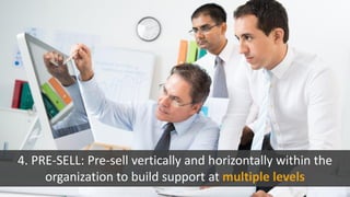 4. PRE-SELL: Pre-sell vertically and horizontally within the
organization to build support at multiple levels
 