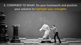 6. COMPARED TO WHAT: Do your homework and position
your solution to highlight your strengths
 
