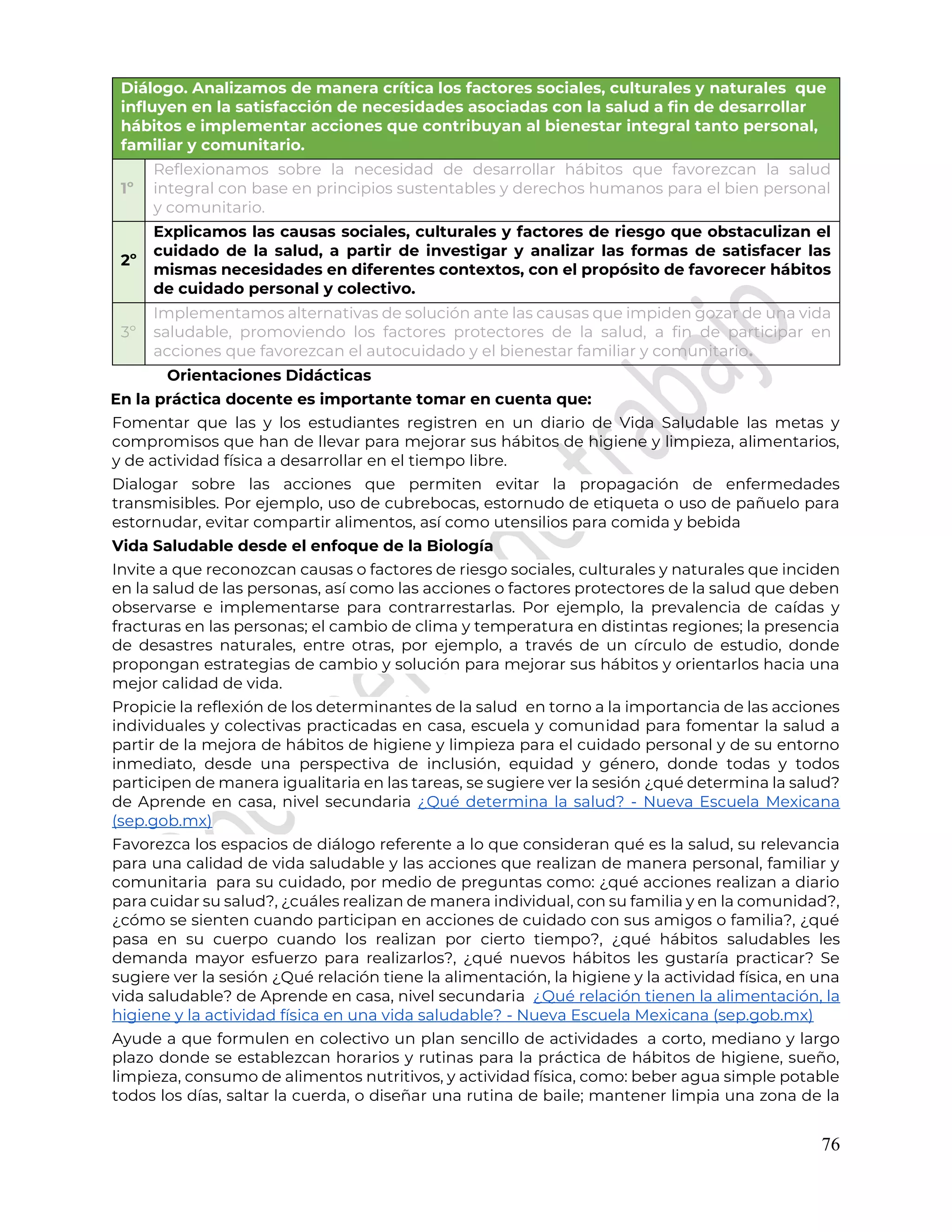 76
Diálogo. Analizamos de manera crítica los factores sociales, culturales y naturales que
influyen en la satisfacción de necesidades asociadas con la salud a fin de desarrollar
hábitos e implementar acciones que contribuyan al bienestar integral tanto personal,
familiar y comunitario.
1º
Reflexionamos sobre la necesidad de desarrollar hábitos que favorezcan la salud
integral con base en principios sustentables y derechos humanos para el bien personal
y comunitario.
2º
Explicamos las causas sociales, culturales y factores de riesgo que obstaculizan el
cuidado de la salud, a partir de investigar y analizar las formas de satisfacer las
mismas necesidades en diferentes contextos, con el propósito de favorecer hábitos
de cuidado personal y colectivo.
3º
Implementamos alternativas de solución ante las causas que impiden gozar de una vida
saludable, promoviendo los factores protectores de la salud, a fin de participar en
acciones que favorezcan el autocuidado y el bienestar familiar y comunitario.
Orientaciones Didácticas
En la práctica docente es importante tomar en cuenta que:
Fomentar que las y los estudiantes registren en un diario de Vida Saludable las metas y
compromisos que han de llevar para mejorar sus hábitos de higiene y limpieza, alimentarios,
y de actividad física a desarrollar en el tiempo libre.
Dialogar sobre las acciones que permiten evitar la propagación de enfermedades
transmisibles. Por ejemplo, uso de cubrebocas, estornudo de etiqueta o uso de pañuelo para
estornudar, evitar compartir alimentos, así como utensilios para comida y bebida
Vida Saludable desde el enfoque de la Biología
Invite a que reconozcan causas o factores de riesgo sociales, culturales y naturales que inciden
en la salud de las personas, así como las acciones o factores protectores de la salud que deben
observarse e implementarse para contrarrestarlas. Por ejemplo, la prevalencia de caídas y
fracturas en las personas; el cambio de clima y temperatura en distintas regiones; la presencia
de desastres naturales, entre otras, por ejemplo, a través de un círculo de estudio, donde
propongan estrategias de cambio y solución para mejorar sus hábitos y orientarlos hacia una
mejor calidad de vida.
Propicie la reflexión de los determinantes de la salud en torno a la importancia de las acciones
individuales y colectivas practicadas en casa, escuela y comunidad para fomentar la salud a
partir de la mejora de hábitos de higiene y limpieza para el cuidado personal y de su entorno
inmediato, desde una perspectiva de inclusión, equidad y género, donde todas y todos
participen de manera igualitaria en las tareas, se sugiere ver la sesión ¿qué determina la salud?
de Aprende en casa, nivel secundaria ¿Qué determina la salud? - Nueva Escuela Mexicana
(sep.gob.mx)
Favorezca los espacios de diálogo referente a lo que consideran qué es la salud, su relevancia
para una calidad de vida saludable y las acciones que realizan de manera personal, familiar y
comunitaria para su cuidado, por medio de preguntas como: ¿qué acciones realizan a diario
para cuidar su salud?, ¿cuáles realizan de manera individual, con su familia y en la comunidad?,
¿cómo se sienten cuando participan en acciones de cuidado con sus amigos o familia?, ¿qué
pasa en su cuerpo cuando los realizan por cierto tiempo?, ¿qué hábitos saludables les
demanda mayor esfuerzo para realizarlos?, ¿qué nuevos hábitos les gustaría practicar? Se
sugiere ver la sesión ¿Qué relación tiene la alimentación, la higiene y la actividad física, en una
vida saludable? de Aprende en casa, nivel secundaria ¿Qué relación tienen la alimentación, la
higiene y la actividad física en una vida saludable? - Nueva Escuela Mexicana (sep.gob.mx)
Ayude a que formulen en colectivo un plan sencillo de actividades a corto, mediano y largo
plazo donde se establezcan horarios y rutinas para la práctica de hábitos de higiene, sueño,
limpieza, consumo de alimentos nutritivos, y actividad física, como: beber agua simple potable
todos los días, saltar la cuerda, o diseñar una rutina de baile; mantener limpia una zona de la
 