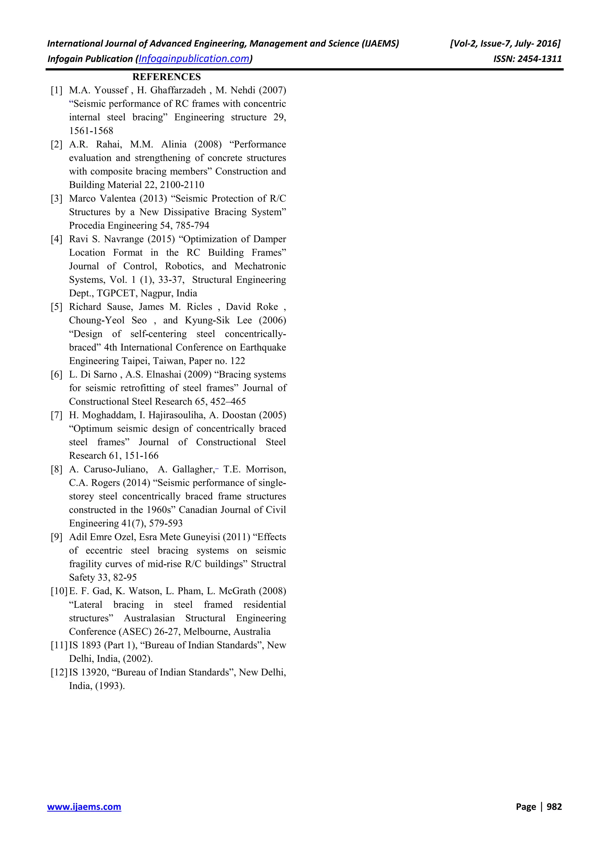 International Journal of Advanced Engineering, Management and Science (IJAEMS) [Vol-2, Issue-7, July- 2016]
Infogain Publication (Infogainpublication.com) ISSN: 2454-1311
www.ijaems.com Page | 982
REFERENCES
[1] M.A. Youssef , H. Ghaffarzadeh , M. Nehdi (2007)
“Seismic performance of RC frames with concentric
internal steel bracing” Engineering structure 29,
1561-1568
[2] A.R. Rahai, M.M. Alinia (2008) “Performance
evaluation and strengthening of concrete structures
with composite bracing members” Construction and
Building Material 22, 2100-2110
[3] Marco Valentea (2013) “Seismic Protection of R/C
Structures by a New Dissipative Bracing System”
Procedia Engineering 54, 785-794
[4] Ravi S. Navrange (2015) “Optimization of Damper
Location Format in the RC Building Frames”
Journal of Control, Robotics, and Mechatronic
Systems, Vol. 1 (1), 33-37, Structural Engineering
Dept., TGPCET, Nagpur, India
[5] Richard Sause, James M. Ricles , David Roke ,
Choung-Yeol Seo , and Kyung-Sik Lee (2006)
“Design of self-centering steel concentrically-
braced” 4th International Conference on Earthquake
Engineering Taipei, Taiwan, Paper no. 122
[6] L. Di Sarno , A.S. Elnashai (2009) “Bracing systems
for seismic retrofitting of steel frames” Journal of
Constructional Steel Research 65, 452–465
[7] H. Moghaddam, I. Hajirasouliha, A. Doostan (2005)
“Optimum seismic design of concentrically braced
steel frames” Journal of Constructional Steel
Research 61, 151-166
[8] A. Caruso-Juliano, A. Gallagher, T.E. Morrison,
C.A. Rogers (2014) “Seismic performance of single-
storey steel concentrically braced frame structures
constructed in the 1960s” Canadian Journal of Civil
Engineering 41(7), 579-593
[9] Adil Emre Ozel, Esra Mete Guneyisi (2011) “Effects
of eccentric steel bracing systems on seismic
fragility curves of mid-rise R/C buildings” Structral
Safety 33, 82-95
[10]E. F. Gad, K. Watson, L. Pham, L. McGrath (2008)
“Lateral bracing in steel framed residential
structures” Australasian Structural Engineering
Conference (ASEC) 26-27, Melbourne, Australia
[11]IS 1893 (Part 1), “Bureau of Indian Standards”, New
Delhi, India, (2002).
[12]IS 13920, “Bureau of Indian Standards”, New Delhi,
India, (1993).
 