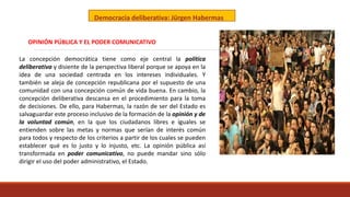 Democracia deliberativa: Jürgen Habermas
La concepción democrática tiene como eje central la política
deliberativa y disiente de la perspectiva liberal porque se apoya en la
idea de una sociedad centrada en los intereses individuales. Y
también se aleja de concepción republicana por el supuesto de una
comunidad con una concepción común de vida buena. En cambio, la
concepción deliberativa descansa en el procedimiento para la toma
de decisiones. De ello, para Habermas, la razón de ser del Estado es
salvaguardar este proceso inclusivo de la formación de la opinión y de
la voluntad común, en la que los ciudadanos libres e iguales se
entienden sobre las metas y normas que serían de interés común
para todos y respecto de los criterios a partir de los cuales se pueden
establecer qué es lo justo y lo injusto, etc. La opinión pública así
transformada en poder comunicativo, no puede mandar sino sólo
dirigir el uso del poder administrativo, el Estado.
OPINIÓN PÚBLICA Y EL PODER COMUNICATIVO
 