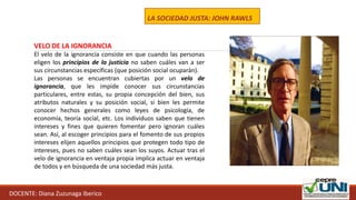 DOCENTE: Diana Zuzunaga Iberico
LA SOCIEDAD JUSTA: JOHN RAWLS
VELO DE LA IGNORANCIA
El velo de la ignorancia consiste en que cuando las personas
eligen los principios de la justicia no saben cuáles van a ser
sus circunstancias específicas (que posición social ocuparán).
Las personas se encuentran cubiertas por un velo de
ignorancia, que les impide conocer sus circunstancias
particulares, entre estas, su propia concepción del bien, sus
atributos naturales y su posición social, si bien les permite
conocer hechos generales como leyes de psicología, de
economía, teoría social, etc. Los individuos saben que tienen
intereses y fines que quieren fomentar pero ignoran cuáles
sean. Así, al escoger principios para el fomento de sus propios
intereses elijen aquellos principios que protegen todo tipo de
intereses, pues no saben cuáles sean los suyos. Actuar tras el
velo de ignorancia en ventaja propia implica actuar en ventaja
de todos y en búsqueda de una sociedad más justa.
 