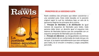 Rawls establece dos principios que deben caracterizar a
una sociedad justa. Estos están basados en la posición
original según la cual los individuos bajo un velo de la
ignorancia elegirían los principios de la justicia.
1.- Principio de libertades o de distribución de igual
número de esquemas de libertades para todos. Cada
persona debe tener un derecho igual al esquema más
extenso de libertades básicas que sea compatible con un
esquema semejante de libertades para los demás.
2.- Principio de diferencia. Las desigualdades económicas
y sociales habrán de ser conformadas de modo tal que a la
vez que: a) se espere razonablemente que sean ventajosas
para todos, b) se vinculen a empleos y cargos asequibles
para todo.
PRINCIPIOS DE LA SOCIEDAD JUSTA
 