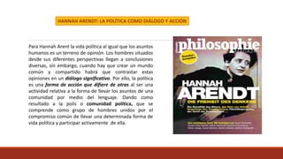 HANNAH ARENDT: LA POLÍTICA COMO DIÁLOGO Y ACCIÓN
Para Hannah Arent la vida política al igual que los asuntos
humanos es un terreno de opinión. Los hombres situados
desde sus diferentes perspectivas llegan a conclusiones
diversas, sin embargo, cuando hay que crear un mundo
común y compartido habrá que contrastar estas
opiniones en un diálogo significativo. Por ello, la política
es una forma de acción que difiere de otras al ser una
actividad relativa a la forma de llevar los asuntos de una
comunidad por medio del lenguaje. Dando como
resultado a la polis o comunidad política, que se
comprende como grupo de hombres unidos por el
compromiso común de llevar una determinada forma de
vida política y participar activamente de ella.
 