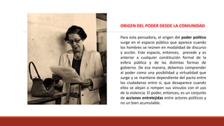 Para esta pensadora, el origen del poder político
surge en el espacio público que aparece cuando
los hombres se reúnen en modalidad de discurso
y acción. Este espacio, entonces, precede y es
anterior a cualquier constitución formal de la
esfera pública y de las distintas formas de
gobierno. De esa manera, debemos comprender
al poder como una posibilidad y virtualidad que
surge y se mantiene dependiente del pacto entre
los ciudadanos entre sí, que desaparece cuando
ellos se alejan o rompen sus vínculos con el uso
de la violencia. El poder, entonces, es un conjunto
de acciones entretejidas entre actores políticos y
no un bien acumulable.
ORIGEN DEL PODER DESDE LA COMUNIDAD
 