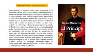 Es considerado el pensador político más importante de la
etapa de transición entre la Edad Media y la Edad Moderna. A
diferencia del pensamiento político antiguo y medieval que
se enfocó en como debe ser el buen gobernante, Maquiavelo
se enfocó en la experiencia política real para enseñar de que
medios dispone el gobernante si quiere alcanzar sus fines al
margen de si estos son buenos o malos. Sus dos obras
centrales son El Príncipe y Discursos sobre la primera década
de Tito Livio. En la primera, da cuenta de cómo se alcanza el
poder, cómo se mantiene y cómo se pierde. Para esto aborda
las habilidades del príncipe (virtud) de aprovechar la
coyuntura o las circunstancias dadas (fortuna) para alcanzar
el éxito al margen de las consideraciones morales. Al respecto
afirma que el medio principal para obtener y conservar el
poder es el engaño, y que el príncipe debe saber ser hombre
y bestia cuando le convenga, alternando según la
circunstancia entre la ferocidad del león y la astucia del zorro.
En esto consiste el arte de gobernar.
MAQUIAVELO: LA VIRTUD POLÍTICA
 