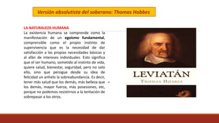 LA NATURALEZA HUMANA
La existencia humana se comprende como la
manifestación de un egoísmo fundamental,
comprensible como el propio instinto de
supervivencia que es la necesidad de dar
satisfacción a las propias necesidades básicas y
al afán de intereses individuales. Esto significa
que el ser humano, sometido al instinto de vida,
quiere salud, bienestar, seguridad, pero no solo
ello, sino que persigue desde su idea de
felicidad un anhelo la sobreabundancia. Es decir,
tener más salud que los demás, más belleza que
los demás, mayor fuerza, más posesiones, etc,
porque no podemos resistirnos a la tentación de
sobrepasar a los otros.
Versión absolutista del soberano: Thomas Hobbes
 
