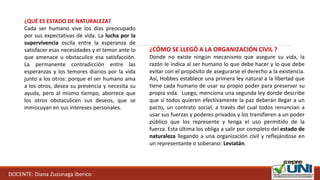 DOCENTE: Diana Zuzunaga Iberico
¿QUÉ ES ESTADO DE NATURALEZA?
Cada ser humano vive los días preocupado
por sus expectativas de vida. La lucha por la
supervivencia oscila entre la esperanza de
satisfacer esas necesidades y el temor ante lo
que amenace u obstaculice esa satisfacción.
La permanente contradicción entre las
esperanzas y los temores diarios por la vida
junto a los otros: porque el ser humano ama
a los otros, desea su presencia y necesita su
ayuda, pero al mismo tiempo, aborrece que
los otros obstaculicen sus deseos, que se
inmiscuyan en sus intereses personales.
¿CÓMO SE LLEGÓ A LA ORGANIZACIÓN CIVIL ?
Donde no existe ningún mecanismo que asegure su vida, la
razón le indica al ser humano lo que debe hacer y lo que debe
evitar con el propósito de asegurarse el derecho a la existencia.
Así, Hobbes establece una primera ley natural a la libertad que
tiene cada humano de usar su propio poder para preservar su
propia vida. Luego, menciona una segunda ley donde describe
que si todos quieren efectivamente la paz deberán llegar a un
pacto, un contrato social, a través del cual todos renuncian a
usar sus fuerzas y poderes privados y los transfieren a un poder
público que los represente y tenga el uso permitido de la
fuerza. Esta última los obliga a salir por completo del estado de
naturaleza llegando a una organización civil y reflejándose en
un representante o soberano: Leviatán.
 