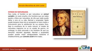 DOCENTE: Diana Zuzunaga iberico
Versión liberalista de John Locke
ESTADO DE NATURALEZA
Para Locke, el hombre es por naturaleza un animal
sociable y la razón enseña a los hombres que son todos
iguales y libres por naturaleza, de ello que nadie puede
dañar a otro en su vida, libertad o propiedad. Nadie
puede tampoco hacer de un semejante un mero medio o
instrumento para la satisfacción de sus propios fines.
Bajo la enseñanza de la razón natural, el estado de
naturaleza originario no es un estado de guerra, sin
embargo, la razón persuade a los hombres de que sus
derechos naturales (igualdad, libertad y propiedad)
pueden quedar mejor salvaguardados mediante el
establecimiento, por contrato social entre todos.
 