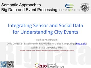 Semantic Approach to
Big Data and Event Processing
Integrating Sensor and Social Data
for Understanding City Events
Pramod Anantharam
Ohio Center of Excellence in Knowledge-enabled Computing (Kno.e.sis)
Wright State University, USA
Tutorial @ Kno.e.sis Centre: Semantics Approach to Big Data and Event Processing, Oct 7-9, 2015
 