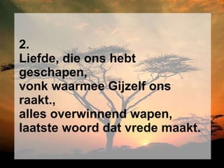 2. Liefde, die ons hebt geschapen, vonk waarmee Gijzelf ons raakt., alles overwinnend wapen, laatste woord dat vrede maakt. 
