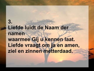 3. Liefde luidt de Naam der namen waarmee Gij u kennen laat. Liefde vraagt om ja en amen, ziel en zinnen metterdaad. 