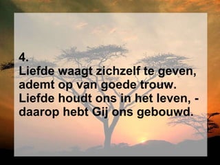 4. Liefde waagt zichzelf te geven, ademt op van goede trouw. Liefde houdt ons in het leven, - daarop hebt Gij ons gebouwd. 