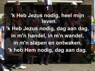 1 'k Heb Jezus nodig, heel mijn leven. 'k Heb Jezus nodig, dag aan dag, in m'n handel, in m'n wandel, in m'n slapen en ontwaken, 'k heb Hem nodig, dag aan dag. 