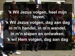 2 'k Wil Jezus volgen, heel mijn leven, 'k Wil Jezus volgen, dag aan dag in m'n handel, in m'n wandel, in m'n slapen en ontwaken, 'k wil Hem volgen, dag aan dag 