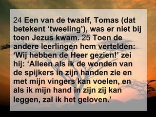 24  Een van de twaalf, Tomas (dat betekent ‘tweeling’), was er niet bij toen Jezus kwam.  25  Toen de andere leerlingen hem vertelden: ‘Wij hebben de Heer gezien!’ zei hij: ‘Alleen als ik de wonden van de spijkers in zijn handen zie en met mijn vingers kan voelen, en als ik mijn hand in zijn zij kan leggen, zal ik het geloven.’   