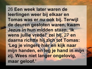 26  Een week later waren de leerlingen weer bij elkaar en Tomas was er nu ook bij. Terwijl de deuren gesloten waren, kwam Jezus in hun midden staan. ‘Ik wens jullie vrede!’ zei hij,  27  en daarna richtte hij zich tot Tomas: ‘Leg je vingers hier en kijk naar mijn handen, en leg je hand in mijn zij. Wees niet langer ongelovig, maar geloof.’   