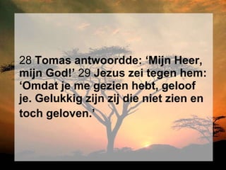 28  Tomas antwoordde: ‘Mijn Heer, mijn God!’  29  Jezus zei tegen hem: ‘Omdat je me gezien hebt, geloof je. Gelukkig zijn zij die niet zien en toch geloven.’   