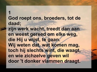 1 God roept ons, broeders, tot de daad; zijn werk wacht, treedt dan aan en weest gereed om elke weg, die Hij u wijst, te gaan. Wij weten dat, wat komen mag, toch hij slechts wint, die waagt, en wie zichzelve geven wil door 't donker vlammen draagt. 