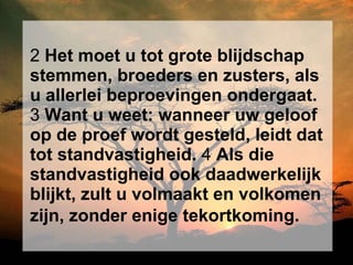 2  Het moet u tot grote blijdschap stemmen, broeders en zusters, als u allerlei beproevingen ondergaat.  3  Want u weet: wanneer uw geloof op de proef wordt gesteld, leidt dat tot standvastigheid.  4  Als die standvastigheid ook daadwerkelijk blijkt, zult u volmaakt en volkomen zijn, zonder enige tekortkoming.   