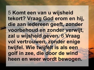 5  Komt een van u wijsheid tekort? Vraag God erom en hij, die aan iedereen geeft, zonder voorbehoud en zonder verwijt, zal u wijsheid geven.  6  Vraag vol vertrouwen, zonder enige twijfel. Wie twijfelt is als een golf in zee, die door de wind heen en weer wordt bewogen.   