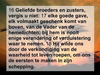 16  Geliefde broeders en zusters, vergis u niet:  17  elke goede gave, elk volmaakt geschenk komt van boven, van de Vader van de hemellichten; bij hem is nooit enige verandering of verduistering waar te nemen.  18  Hij wilde ons door de verkondiging van de waarheid tot leven roepen, om ons de eersten te maken in zijn schepping.   