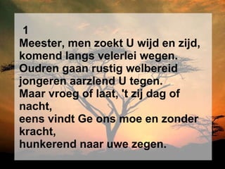 1 Meester, men zoekt U wijd en zijd, komend langs velerlei wegen. Oudren gaan rustig welbereid jongeren aarzlend U tegen. Maar vroeg of laat, 't zij dag of nacht, eens vindt Ge ons moe en zonder kracht, hunkerend naar uwe zegen. 