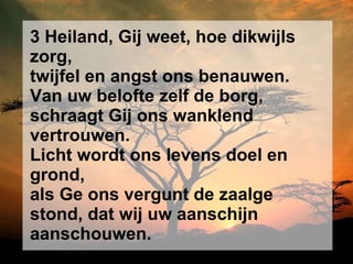 3 Heiland, Gij weet, hoe dikwijls zorg, twijfel en angst ons benauwen. Van uw belofte zelf de borg, schraagt Gij ons wanklend vertrouwen. Licht wordt ons levens doel en grond, als Ge ons vergunt de zaalge stond, dat wij uw aanschijn aanschouwen. 