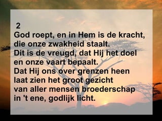 2 God roept, en in Hem is de kracht, die onze zwakheid staalt. Dit is de vreugd, dat Hij het doel en onze vaart bepaalt. Dat Hij ons over grenzen heen laat zien het groot gezicht van aller mensen broederschap in 't ene, godlijk licht. 