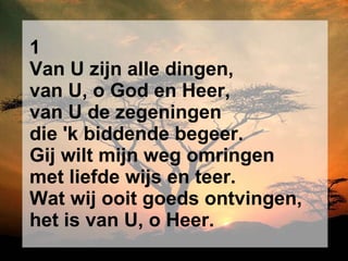 1 Van U zijn alle dingen, van U, o God en Heer, van U de zegeningen die 'k biddende begeer. Gij wilt mijn weg omringen met liefde wijs en teer. Wat wij ooit goeds ontvingen, het is van U, o Heer. 