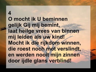 4 O mocht ik U beminnen gelijk Gij mij bemint, laat heilge vrees van binnen mij leiden als uw kind! Mocht ik die rijkdom winnen, die roest noch mot verslindt, en werden nooit mijn zinnen door ijdle glans verblind! 