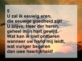 5 U zal ik eeuwig eren, die eeuwge goedheid zijt! U blijve, Heer der heren, geheel mijn hart gewijd. Wat kan ik niet ontberen wanneer uw hand mij leidt, wat vuriger begeren dan uwe heerlijkheid! 