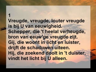 1 Vreugde, vreugde, louter vreugde is bij U van eeuwigheid. Schepper, die 't heelal verheugde, bron van eeuw'ge vreugde zijt. Gij, die woont in licht en luister, drijft de schaduwen uiteen. Hij, die zoekend doolt in 't duister, vindt het licht bij U alleen. 