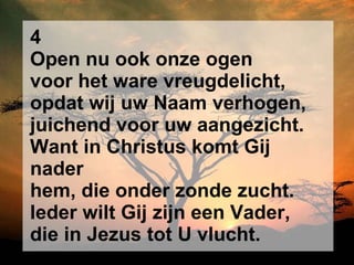 4 Open nu ook onze ogen voor het ware vreugdelicht, opdat wij uw Naam verhogen, juichend voor uw aangezicht. Want in Christus komt Gij nader hem, die onder zonde zucht. Ieder wilt Gij zijn een Vader, die in Jezus tot U vlucht. 