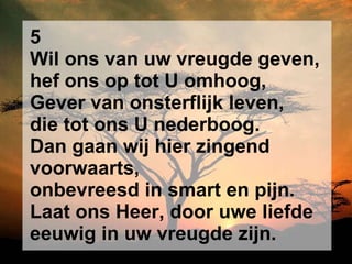 5 Wil ons van uw vreugde geven, hef ons op tot U omhoog, Gever van onsterflijk leven, die tot ons U nederboog. Dan gaan wij hier zingend voorwaarts, onbevreesd in smart en pijn. Laat ons Heer, door uwe liefde eeuwig in uw vreugde zijn. 