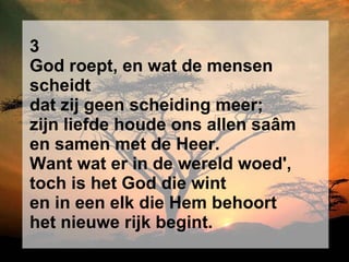 3 God roept, en wat de mensen scheidt dat zij geen scheiding meer; zijn liefde houde ons allen saâm en samen met de Heer. Want wat er in de wereld woed', toch is het God die wint en in een elk die Hem behoort het nieuwe rijk begint. 