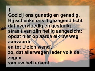 1 God zij ons gunstig en genadig. Hij schenke ons 't gezegend licht dat overvloedig en gestadig straalt van zijn heilig aangezicht: opdat hier op aarde elk uw weg aanvaarde en tot U zich wend', zo, dat allerwegen ieder volk de zegen van uw heil erkent. 