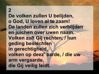 2 De volken zullen U belijden, o God, U loven al te zaam! De landen zullen zich verblijden en juichen over uwen naam. Volken zult Gij rechten, / hun geding beslechten in gerechtigheid, volken op deez' aarde, / die uw arm vergaarde, die Gij veilig leidt. 
