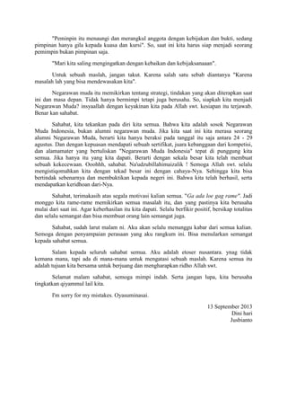 "Peminpin itu menaungi dan merangkul anggota dengan kebijakan dan bukti, sedang
pimpinan hanya gila kepada kuasa dan kursi". So, saat ini kita harus siap menjadi seorang
pemimpin bukan pimpinan saja.
"Mari kita saling mengingatkan dengan kebaikan dan kebijaksanaaan".
Untuk sebuah maslah, jangan takut. Karena salah satu sebab diantanya "Karena
masalah lah yang bisa mendewasakan kita".
Negarawan muda itu memikirkan tentang strategi, tindakan yang akan diterapkan saat
ini dan masa depan. Tidak hanya bermimpi tetapi juga berusaha. So, siapkah kita menjadi
Negarawan Muda? insyaallah dengan keyakinan kita pada Allah swt. kesiapan itu terjawab.
Benar kan sahabat.
Sahabat, kita tekankan pada diri kita semua. Bahwa kita adalah sosok Negarawan
Muda Indonesia, bukan alumni negarawan muda. Jika kita saat ini kita merasa seorang
alumni Negarawan Muda, berarti kita hanya beraksi pada tanggal itu saja antara 24 - 29
agustus. Dan dengan kepuasan mendapati sebuah sertifikat, juara kebanggaan dari kompetisi,
dan alamamater yang bertuliskan "Negarawan Muda Indonesia" tepat di punggung kita
semua. Jika hanya itu yang kita dapati. Berarti dengan sekala besar kita telah membuat
sebuah kekecewaan. Ooohhh, sahabat. Na'udzubillahimaizalik ! Semoga Allah swt. selalu
mengistiqomahkan kita dengan tekad besar ini dengan cahaya-Nya. Sehingga kita bisa
bertindak sebenarnya dan membuktikan kepada negeri ini. Bahwa kita telah berhasil, serta
mendapatkan keridhoan dari-Nya.
Sahabat, terimakasih atas segala motivasi kalian semua. "Ga ada loe gag rame". Jadi
monggo kita rame-rame memikirkan semua masalah itu, dan yang pastinya kita berusaha
mulai dari saat ini. Agar keberhasilan itu kita dapati. Selalu berfikir positif, bersikap totalitas
dan selalu semangat dan bisa membuat orang lain semangat juga.
Sahabat, sudah larut malam ni. Aku akan selalu menunggu kabar dari semua kalian.
Semoga dengan penyampaian perasaan yang aku rangkum ini. Bisa menularkan semangat
kepada sahabat semua.
Salam kepada seluruh sahabat semua. Aku adalah etoser nusantara. ynag tidak
kemana mana, tapi ada di mana-mana untuk mengatasi sebuah maslah. Karena semua itu
adalah tujuan kita bersama untuk berjuang dan mengharapkan ridho Allah swt.
Selamat malam sahabat, semoga mimpi indah. Serta jangan lupa, kita berusaha
tingkatkan qiyammul lail kita.
I'm sorry for my mistakes. Oyasuminasai.
13 September 2013
Dini hari
Jusbianto
 