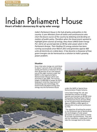 Cover Story :
India's mega projects

Indian Parliament House
Heart of India's democracy lit up by solar energy

India's Parliament House is the hub of policy and politics in the
country. It sees Ministers from all states and constituencies who
chart the future course of the country by debating and deciding on
matters of public policy. Therefore when the Government wanted to
highlight green sources of energy, they chose LANCO Solar Energy
Pvt. Ltd to set up and operate an 80 Kw solar power plant in the
Parliament Annexe. Their Rooftop PV energy solution has been
running successfully since March 2011 and generates approx 400
units of electricity on a daily basis. It has become a showcase of how
green energies can be harnessed as a solution to India's growing
power problem.
Situation

Given that solar energy can contribute
to about 7 percent of our total power
needs and lead to a reduction of more
than 30 percent of our coal imports,
one of the eight missions under the
NAPCC is the Jawaharlal Nehru
National Solar Mission which was
launched in late 2009. The mission
targets 22,000 MW of power by 2022.
Keeping in mind the importance of
showcasing solar technology, the
Government decided to bring solar
energy into the Parliament House

032 » September - October 2011 » Construction And Architecture Magazine

under the SADP or Special Area
Demonstration Project Scheme.
Lanco Solar Energy Pvt. Ltd. was
awarded the contract to build,
operate and maintain an 80 KW Solar
Photovoltaic Rooftop Power Plant in
the Parliament House Annexe (PHA)
by the Punjab Energy Development
Agency (PEDA) a nodal agency in
Punjab who is the prime contractors
for PHA.
“The objective of putting the project
in the Parliament was to demonstrate
the technologies of solar power
generation at a place which is visited
by all state representatives. They will
see the installation, understand it and
take the message back to the states

 