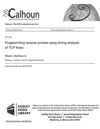 Calhoun: The NPS Institutional Archive
Theses and Dissertations Thesis and Dissertation Collection
2013-09
Fingerprinting reverse proxies using timing analysis
of TCP flows
Weant, Matthew S.
Monterey, California: Naval Postgraduate School
http://hdl.handle.net/10945/37740
 