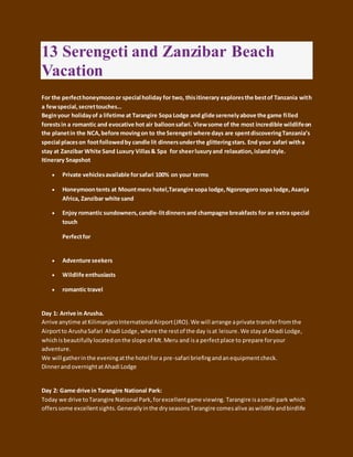 13 Serengeti and Zanzibar Beach
Vacation
For the perfecthoneymoonor special holiday for two, thisitinerary exploresthe bestof Tanzania with
a fewspecial,secrettouches…
Beginyour holidayof a lifetime at Tarangire Sopa Lodge and glide serenelyabove the game filled
forestsin a romantic and evocative hot air balloonsafari. Viewsome of the most incredible wildlifeon
the planetin the NCA,before movingon to the Serengeti where days are spentdiscoveringTanzania’s
special placeson footfollowedby candle lit dinnersunderthe glitteringstars. End your safari witha
stay at Zanzibar White Sand Luxury Villas& Spa for sheerluxuryand relaxation,islandstyle.
Itinerary Snapshot
 Private vehiclesavailable forsafari 100% on your terms
 Honeymoontents at Mountmeru hotel,Tarangire sopa lodge,Ngorongoro sopa lodge,Asanja
Africa, Zanzibar white sand
 Enjoy romantic sundowners,candle-litdinnersand champagne breakfasts for an extra special
touch
Perfectfor
 Adventure seekers
 Wildlife enthusiasts
 romantic travel
Day 1: Arrive in Arusha.
Arrive anytime atKilimanjaroInternationalAirport(JRO).We will arrange aprivate transferfromthe
Airportto ArushaSafari Ahadi Lodge,where the restof the day isat leisure.We stayatAhadi Lodge,
whichisbeautifullylocatedonthe slope of Mt.Meru and isa perfectplace to prepare foryour
adventure.
We will gatherinthe eveningatthe hotel fora pre-safari briefingandanequipmentcheck.
DinnerandovernightatAhadi Lodge
Day 2: Game drive in Tarangire National Park:
Today we drive toTarangire National Park,forexcellentgame viewing. Tarangire isasmall park which
offerssome excellentsights.Generallyinthe dryseasonsTarangire comesalive aswildlife andbirdlife
 