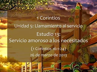 1
1 Corintios
Unidad 5: Llamamiento al servicio
Estudio 13:
Servicio amoroso a los necesitados
(1 Corintios 16:1-24)
26 de marzo de 2013
 