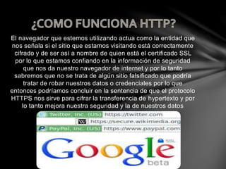 El navegador que estemos utilizando actua como la entidad que
nos señala si el sitio que estamos visitando está correctamente
cifrado y de ser así a nombre de quien está el certificado SSL
por lo que estamos confiando en la información de seguridad
que nos da nuestro navegador de internet y por lo tanto
sabremos que no se trata de algún sitio falsificado que podría
tratar de robar nuestros datos o credenciales por lo que
entonces podríamos concluir en la sentencia de que el protocolo
HTTPS nos sirve para cifrar la transferencia de hypertexto y por
lo tanto mejora nuestra seguridad y la de nuestros datos
 