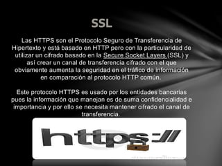 Las HTTPS son el Protocolo Seguro de Transferencia de
Hipertexto y está basado en HTTP pero con la particularidad de
utilizar un cifrado basado en la Secure Socket Layers (SSL) y
así crear un canal de transferencia cifrado con el que
obviamente aumenta la seguridad en el tráfico de información
en comparación al protocolo HTTP común.
Este protocolo HTTPS es usado por los entidades bancarias
pues la información que manejan es de suma confidencialidad e
importancia y por ello se necesita mantener cifrado el canal de
transferencia.
 